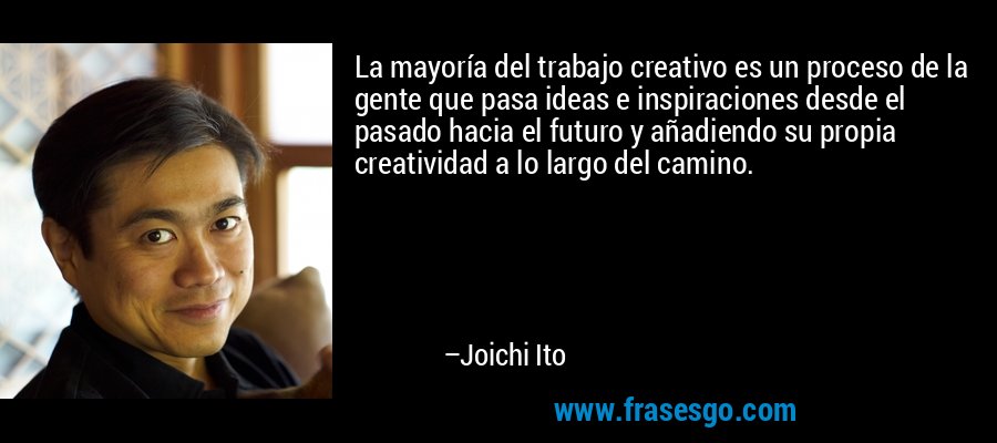 La mayoría del trabajo creativo es un proceso de la gente que pasa ideas e inspiraciones desde el pasado hacia el futuro y añadiendo su propia creatividad a lo largo del camino. – Joichi Ito