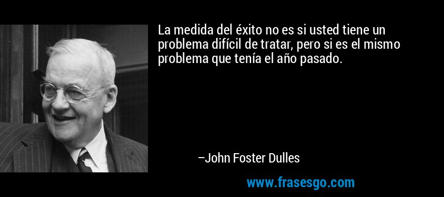 La medida del éxito no es si usted tiene un problema difícil de tratar, pero si es el mismo problema que tenía el año pasado. – John Foster Dulles