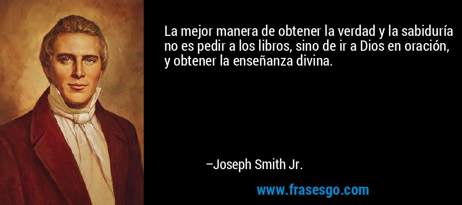 La mejor manera de obtener la verdad y la sabiduría no es pedir a los libros, sino de ir a Dios en oración, y obtener la enseñanza divina. – Joseph Smith Jr.