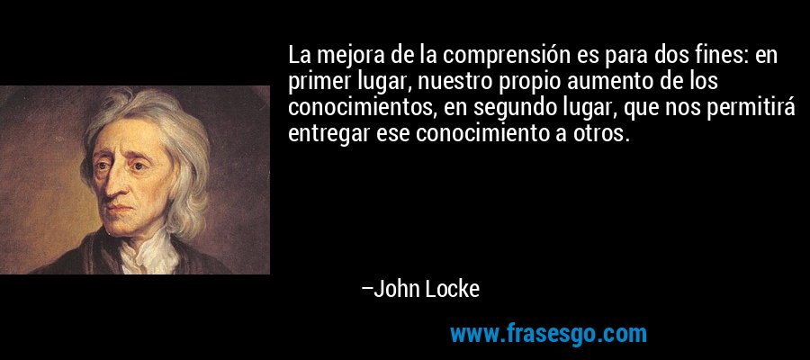 La mejora de la comprensión es para dos fines: en primer lugar, nuestro propio aumento de los conocimientos, en segundo lugar, que nos permitirá entregar ese conocimiento a otros. – John Locke