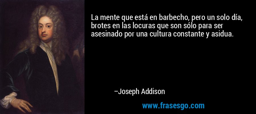 La mente que está en barbecho, pero un solo día, brotes en las locuras que son sólo para ser asesinado por una cultura constante y asidua. – Joseph Addison