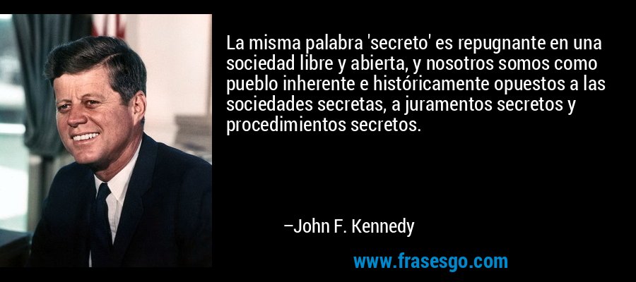 La misma palabra 'secreto' es repugnante en una sociedad libre y abierta, y nosotros somos como pueblo inherente e históricamente opuestos a las sociedades secretas, a juramentos secretos y procedimientos secretos. – John F. Kennedy