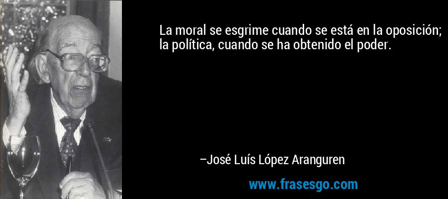 La moral se esgrime cuando se está en la oposición; la política, cuando se ha obtenido el poder. – José Luís López Aranguren