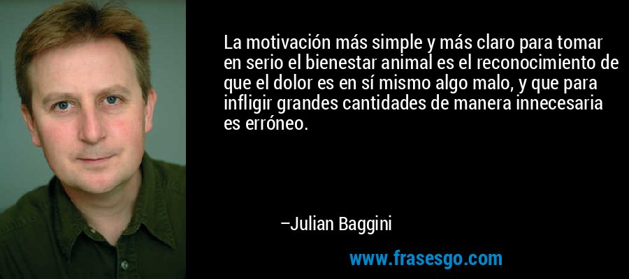 La motivación más simple y más claro para tomar en serio el bienestar animal es el reconocimiento de que el dolor es en sí mismo algo malo, y que para infligir grandes cantidades de manera innecesaria es erróneo. – Julian Baggini