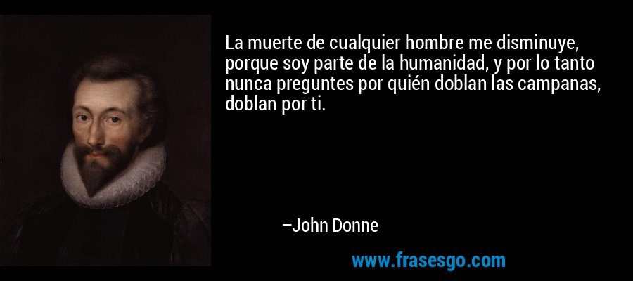 La muerte de cualquier hombre me disminuye, porque soy parte de la humanidad, y por lo tanto nunca preguntes por quién doblan las campanas, doblan por ti. – John Donne