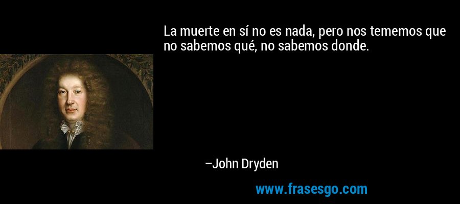 La muerte en sí no es nada, pero nos tememos que no sabemos qué, no sabemos donde. – John Dryden
