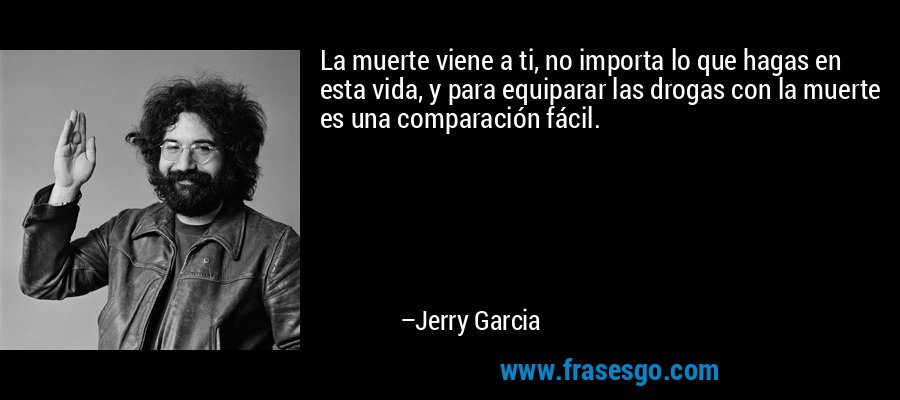 La muerte viene a ti, no importa lo que hagas en esta vida, y para equiparar las drogas con la muerte es una comparación fácil. – Jerry Garcia