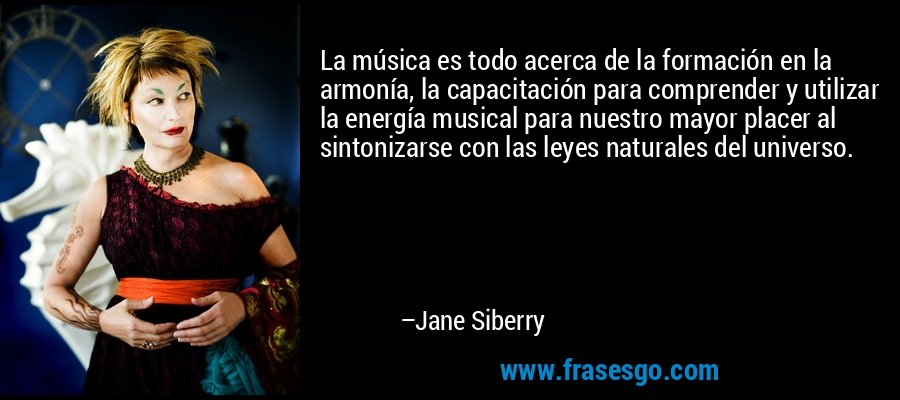 La música es todo acerca de la formación en la armonía, la capacitación para comprender y utilizar la energía musical para nuestro mayor placer al sintonizarse con las leyes naturales del universo. – Jane Siberry