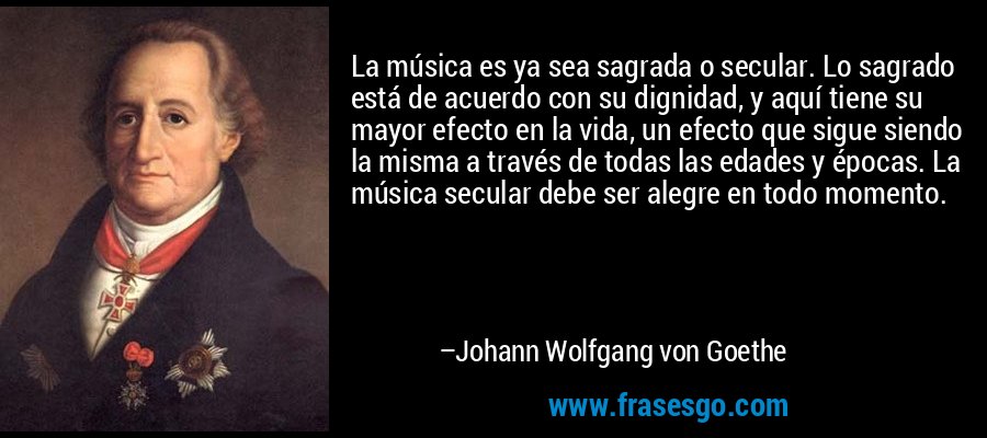 La música es ya sea sagrada o secular. Lo sagrado está de acuerdo con su dignidad, y aquí tiene su mayor efecto en la vida, un efecto que sigue siendo la misma a través de todas las edades y épocas. La música secular debe ser alegre en todo momento. – Johann Wolfgang von Goethe