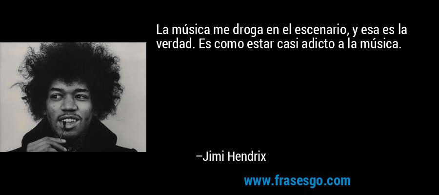 La música me droga en el escenario, y esa es la verdad. Es como estar casi adicto a la música. – Jimi Hendrix