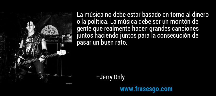 La música no debe estar basado en torno al dinero o la política. La música debe ser un montón de gente que realmente hacen grandes canciones juntos haciendo juntos para la consecución de pasar un buen rato. – Jerry Only