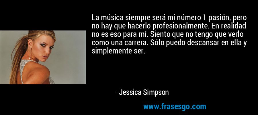 La música siempre será mi número 1 pasión, pero no hay que hacerlo profesionalmente. En realidad no es eso para mí. Siento que no tengo que verlo como una carrera. Sólo puedo descansar en ella y simplemente ser. – Jessica Simpson