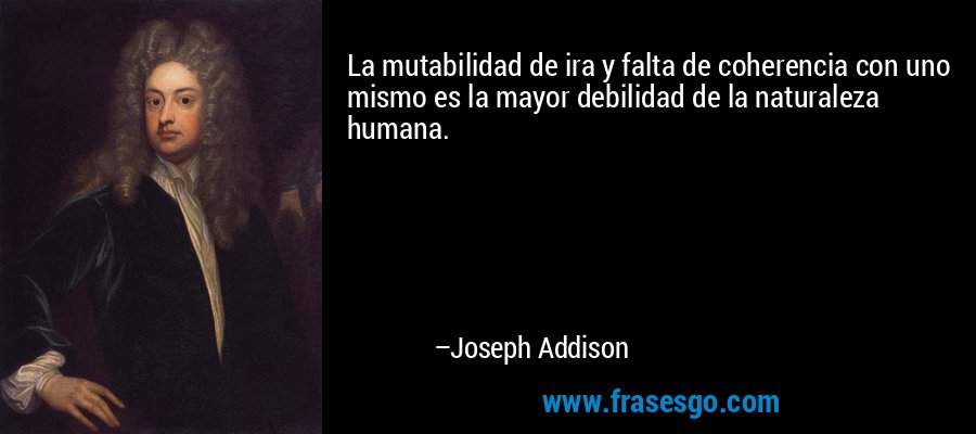 La mutabilidad de ira y falta de coherencia con uno mismo es la mayor debilidad de la naturaleza humana. – Joseph Addison