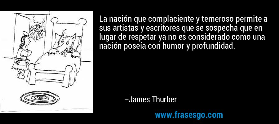 La nación que complaciente y temeroso permite a sus artistas y escritores que se sospecha que en lugar de respetar ya no es considerado como una nación poseía con humor y profundidad. – James Thurber