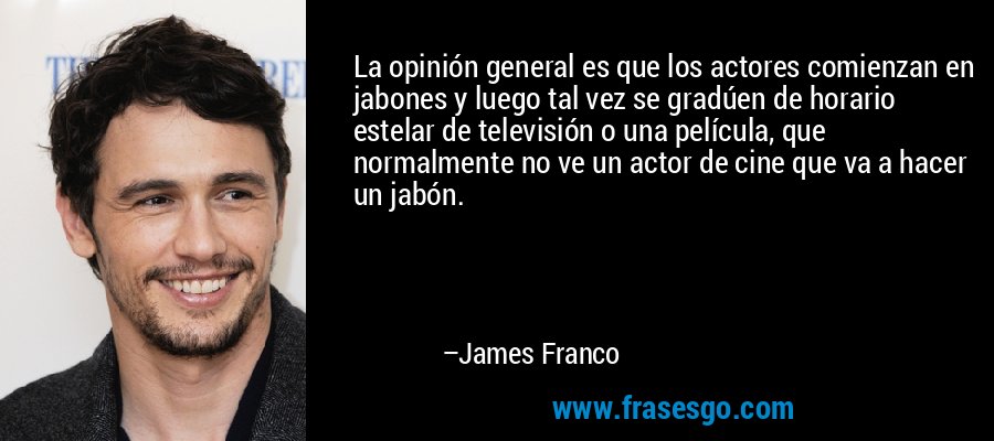 La opinión general es que los actores comienzan en jabones y luego tal vez se gradúen de horario estelar de televisión o una película, que normalmente no ve un actor de cine que va a hacer un jabón. – James Franco