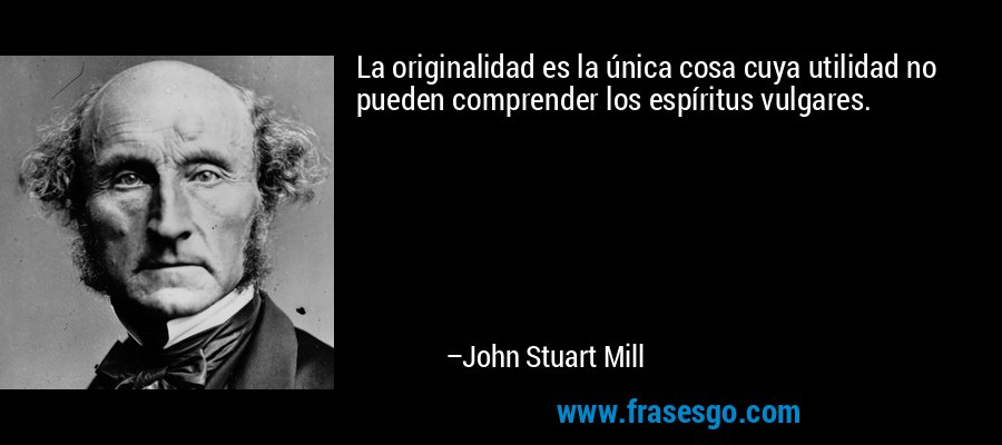 La originalidad es la única cosa cuya utilidad no pueden comprender los espíritus vulgares. – John Stuart Mill