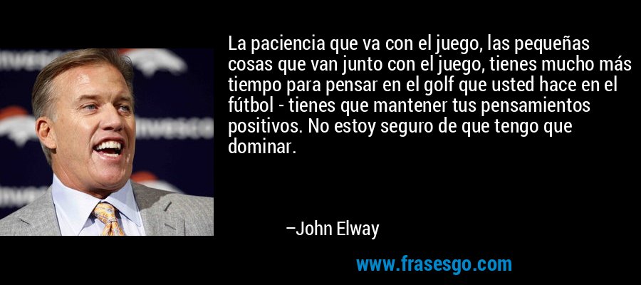 La paciencia que va con el juego, las pequeñas cosas que van junto con el juego, tienes mucho más tiempo para pensar en el golf que usted hace en el fútbol - tienes que mantener tus pensamientos positivos. No estoy seguro de que tengo que dominar. – John Elway