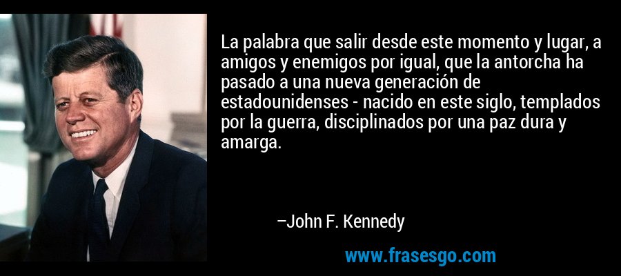 La palabra que salir desde este momento y lugar, a amigos y enemigos por igual, que la antorcha ha pasado a una nueva generación de estadounidenses - nacido en este siglo, templados por la guerra, disciplinados por una paz dura y amarga. – John F. Kennedy