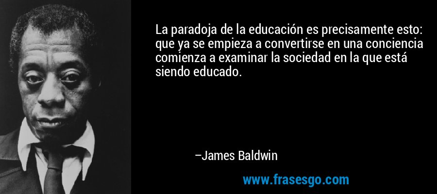La paradoja de la educación es precisamente esto: que ya se empieza a convertirse en una conciencia comienza a examinar la sociedad en la que está siendo educado. – James Baldwin