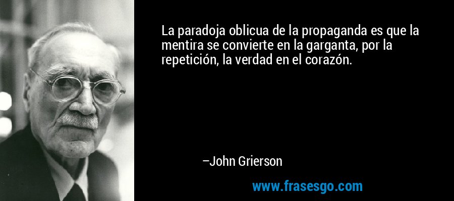 La paradoja oblicua de la propaganda es que la mentira se convierte en la garganta, por la repetición, la verdad en el corazón. – John Grierson