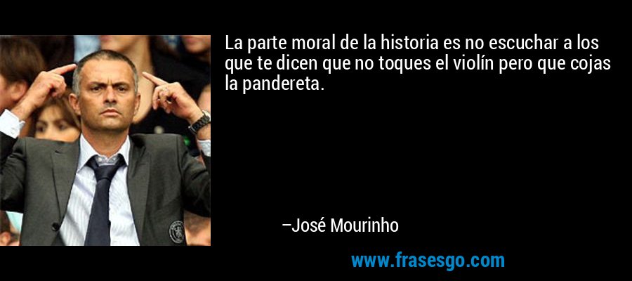 La parte moral de la historia es no escuchar a los que te dicen que no toques el violín pero que cojas la pandereta. – José Mourinho
