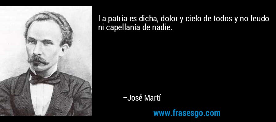 La patria es dicha, dolor y cielo de todos y no feudo ni capellanía de nadie. – José Martí