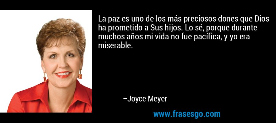 La paz es uno de los más preciosos dones que Dios ha prometido a Sus hijos. Lo sé, porque durante muchos años mi vida no fue pacífica, y yo era miserable. – Joyce Meyer