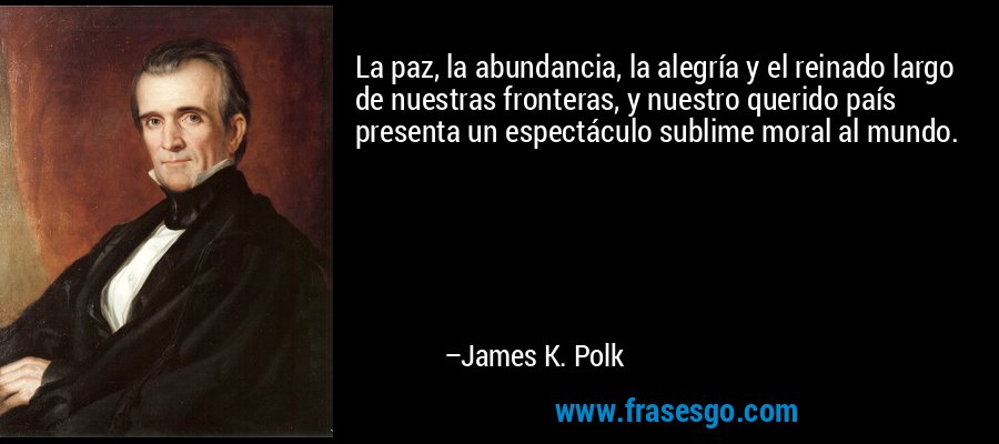 La paz, la abundancia, la alegría y el reinado largo de nuestras fronteras, y nuestro querido país presenta un espectáculo sublime moral al mundo. – James K. Polk