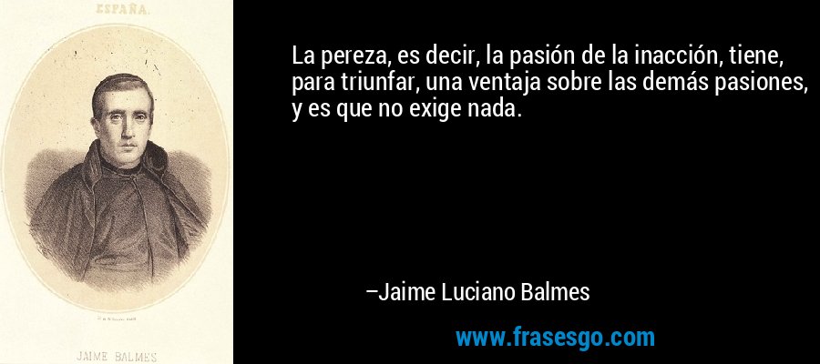 La pereza, es decir, la pasión de la inacción, tiene, para triunfar, una ventaja sobre las demás pasiones, y es que no exige nada. – Jaime Luciano Balmes