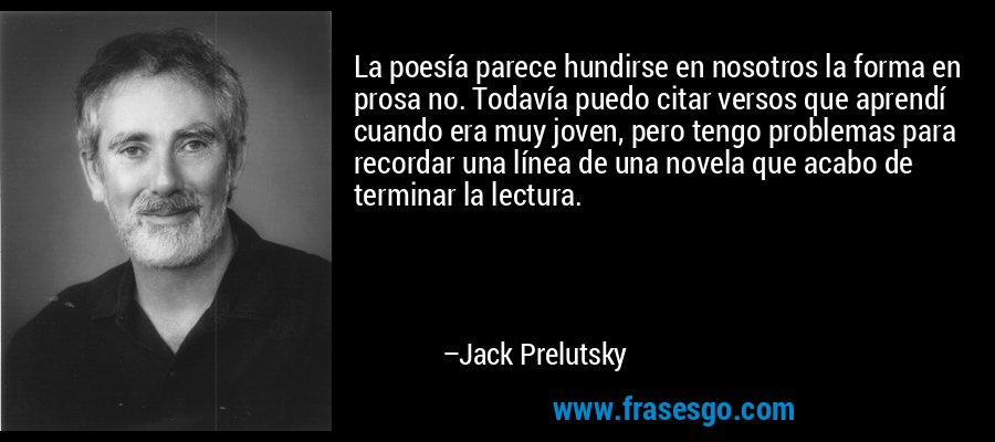 La poesía parece hundirse en nosotros la forma en prosa no. Todavía puedo citar versos que aprendí cuando era muy joven, pero tengo problemas para recordar una línea de una novela que acabo de terminar la lectura. – Jack Prelutsky