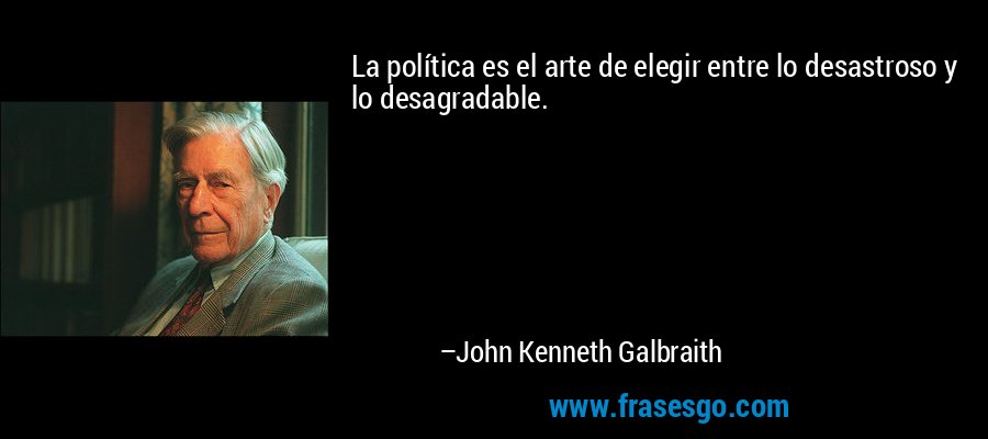 La política es el arte de elegir entre lo desastroso y lo desagradable. – John Kenneth Galbraith