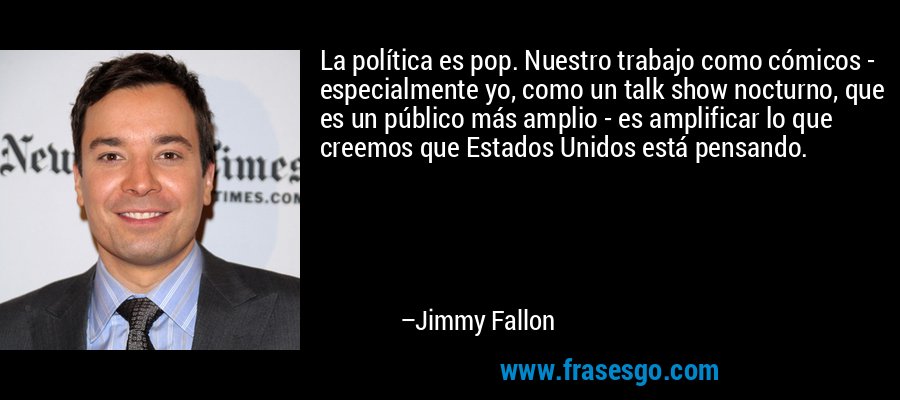 La política es pop. Nuestro trabajo como cómicos - especialmente yo, como un talk show nocturno, que es un público más amplio - es amplificar lo que creemos que Estados Unidos está pensando. – Jimmy Fallon