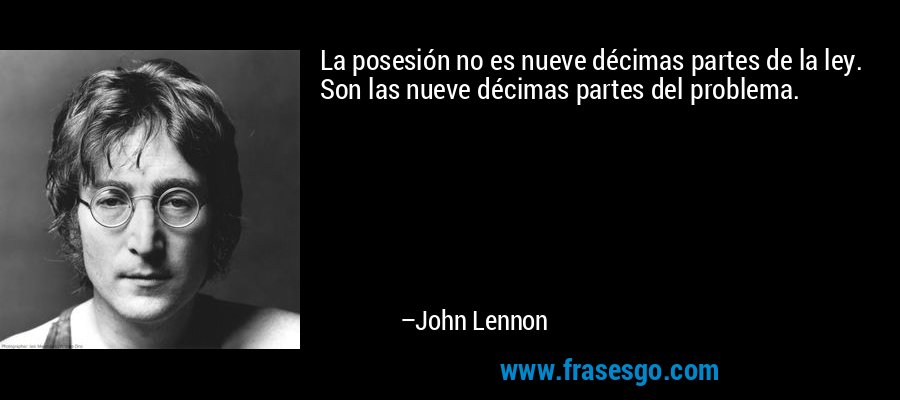 La posesión no es nueve décimas partes de la ley. Son las nueve décimas partes del problema. – John Lennon