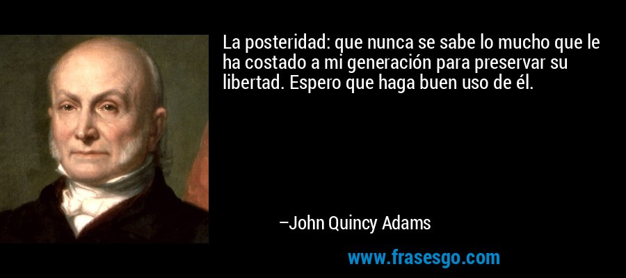 La posteridad: que nunca se sabe lo mucho que le ha costado a mi generación para preservar su libertad. Espero que haga buen uso de él. – John Quincy Adams