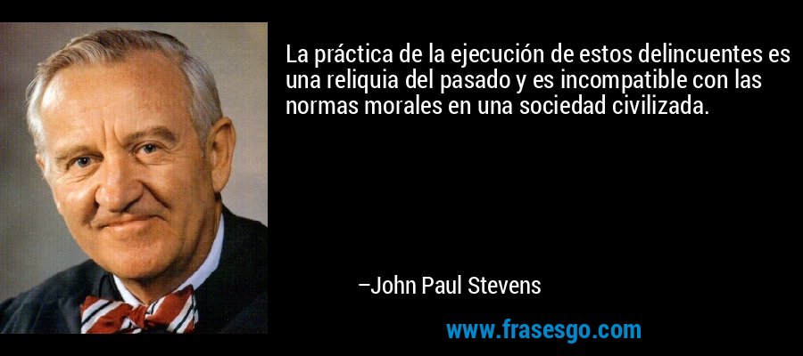 La práctica de la ejecución de estos delincuentes es una reliquia del pasado y es incompatible con las normas morales en una sociedad civilizada. – John Paul Stevens