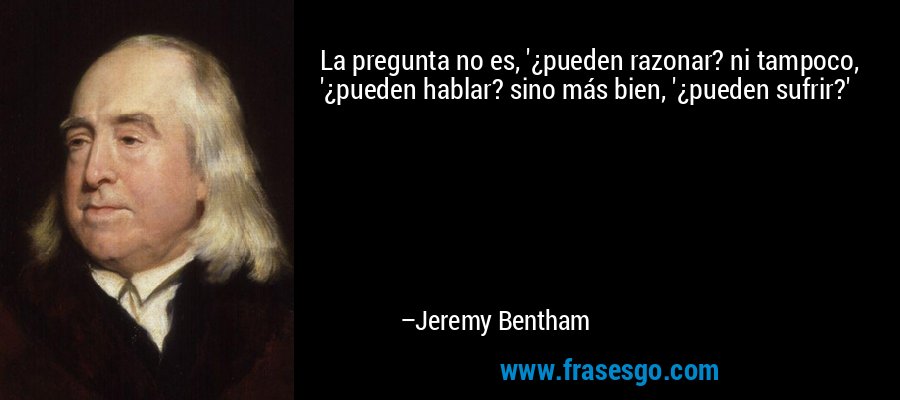 La pregunta no es, '¿pueden razonar? ni tampoco, '¿pueden hablar? sino más bien, '¿pueden sufrir?' – Jeremy Bentham
