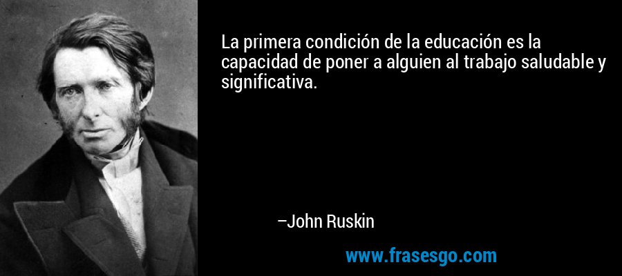 La primera condición de la educación es la capacidad de poner a alguien al trabajo saludable y significativa. – John Ruskin