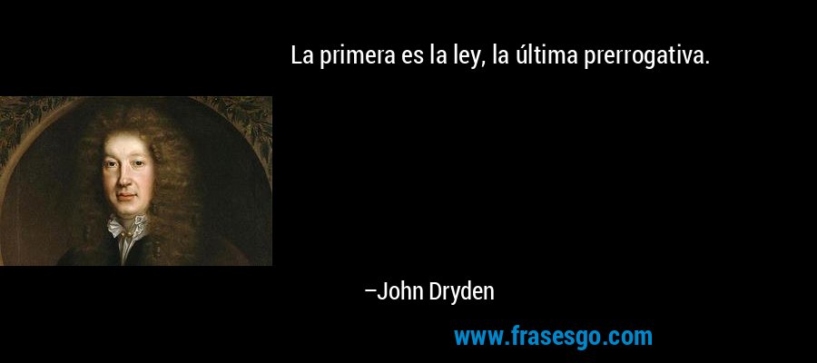 La primera es la ley, la última prerrogativa. – John Dryden