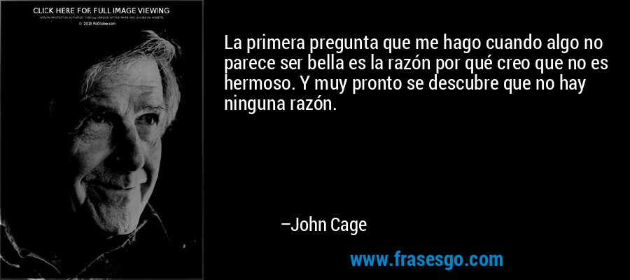 La primera pregunta que me hago cuando algo no parece ser bella es la razón por qué creo que no es hermoso. Y muy pronto se descubre que no hay ninguna razón. – John Cage