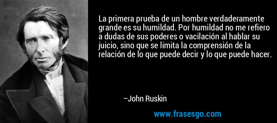 La primera prueba de un hombre verdaderamente grande es su humildad. Por humildad no me refiero a dudas de sus poderes o vacilación al hablar su juicio, sino que se limita la comprensión de la relación de lo que puede decir y lo que puede hacer. – John Ruskin
