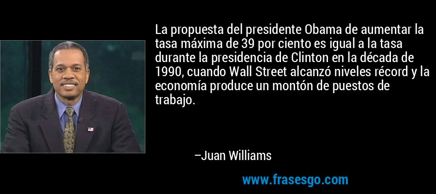 La propuesta del presidente Obama de aumentar la tasa máxima de 39 por ciento es igual a la tasa durante la presidencia de Clinton en la década de 1990, cuando Wall Street alcanzó niveles récord y la economía produce un montón de puestos de trabajo. – Juan Williams
