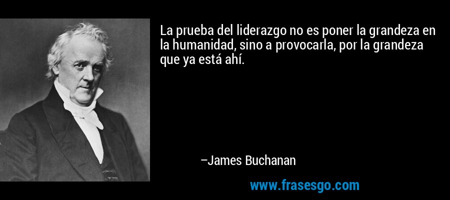 La prueba del liderazgo no es poner la grandeza en la humanidad, sino a provocarla, por la grandeza que ya está ahí. – James Buchanan