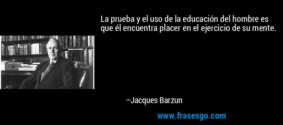 La prueba y el uso de la educación del hombre es que él encuentra placer en el ejercicio de su mente. – Jacques Barzun