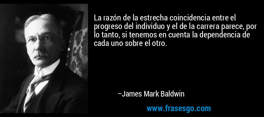 La razón de la estrecha coincidencia entre el progreso del individuo y el de la carrera parece, por lo tanto, si tenemos en cuenta la dependencia de cada uno sobre el otro. – James Mark Baldwin