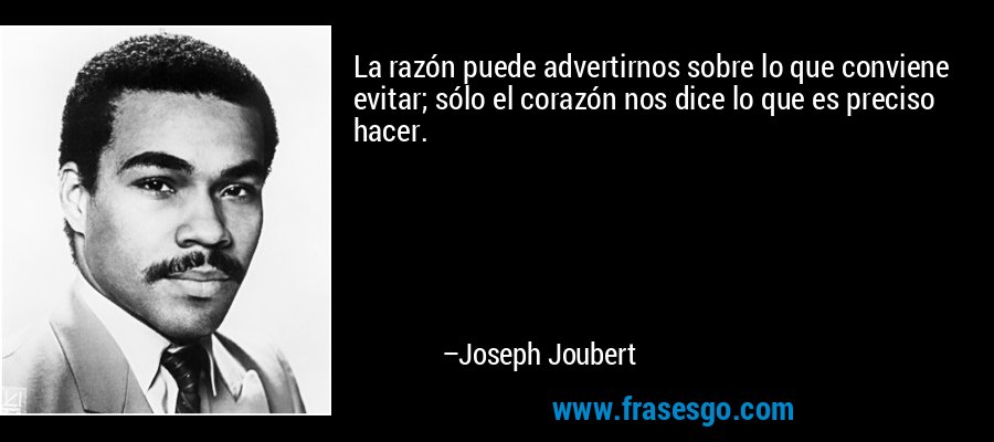 La razón puede advertirnos sobre lo que conviene evitar; sólo el corazón nos dice lo que es preciso hacer. – Joseph Joubert