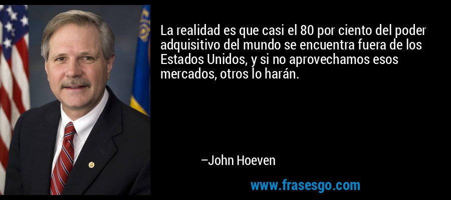 La realidad es que casi el 80 por ciento del poder adquisitivo del mundo se encuentra fuera de los Estados Unidos, y si no aprovechamos esos mercados, otros lo harán. – John Hoeven