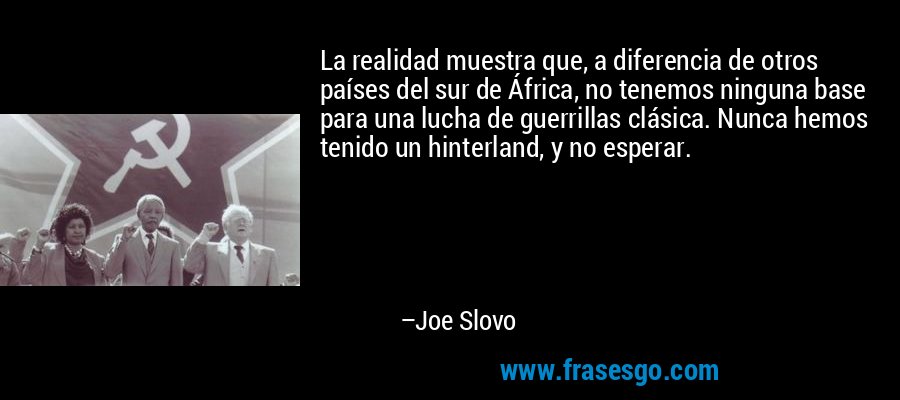 La realidad muestra que, a diferencia de otros países del sur de África, no tenemos ninguna base para una lucha de guerrillas clásica. Nunca hemos tenido un hinterland, y no esperar. – Joe Slovo