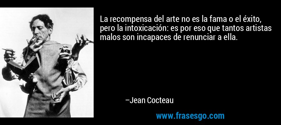 La recompensa del arte no es la fama o el éxito, pero la intoxicación: es por eso que tantos artistas malos son incapaces de renunciar a ella. – Jean Cocteau