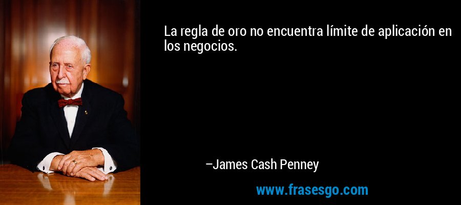 La regla de oro no encuentra límite de aplicación en los negocios. – James Cash Penney