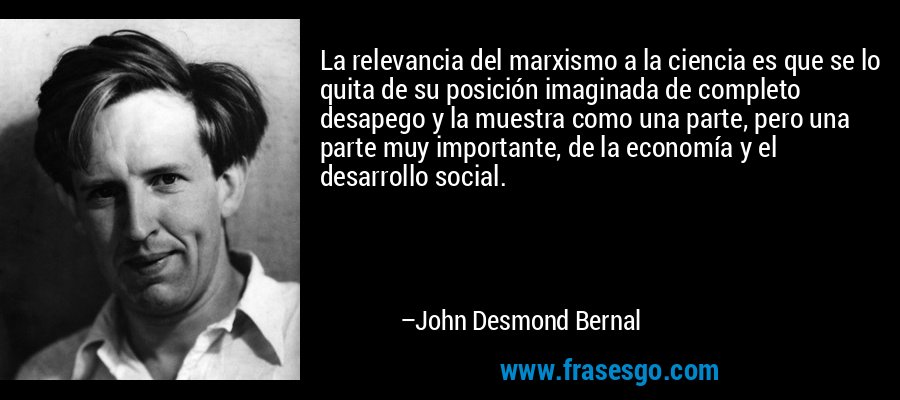 La relevancia del marxismo a la ciencia es que se lo quita de su posición imaginada de completo desapego y la muestra como una parte, pero una parte muy importante, de la economía y el desarrollo social. – John Desmond Bernal